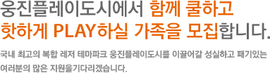 웅진플레이도시에서 함께 쿨하고 핫하게 PLAY하실 가족을 모집합니다. 국내 최고의 복합 레저 테마파크 웅진플레이도시를 이끌어갈 성실하고 패기있는 여러분의 많은 지원을기다리겠습니다. 